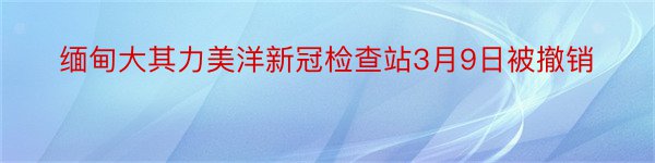 缅甸大其力美洋新冠检查站3月9日被撤销