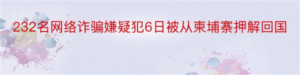 232名网络诈骗嫌疑犯6日被从柬埔寨押解回国