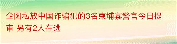 企图私放中国诈骗犯的3名柬埔寨警官今日提审 另有2人在逃