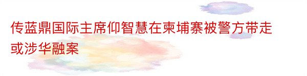 传蓝鼎国际主席仰智慧在柬埔寨被警方带走 或涉华融案