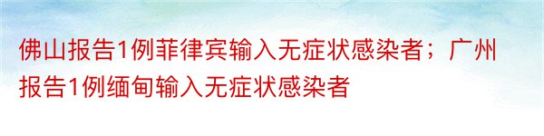 佛山报告1例菲律宾输入无症状感染者；广州报告1例缅甸输入无症状感染者