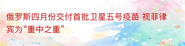 俄罗斯四月份交付首批卫星五号疫苗 视菲律宾为“重中之重”