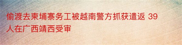 偷渡去柬埔寨务工被越南警方抓获遣返 39人在广西靖西受审