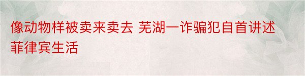 像动物样被卖来卖去 芜湖一诈骗犯自首讲述菲律宾生活