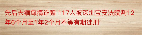 先后去缅甸搞诈骗 117人被深圳宝安法院判12年6个月至1年2个月不等有期徒刑