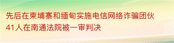 先后在柬埔寨和缅甸实施电信网络诈骗团伙41人在南通法院被一审判决