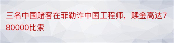 三名中国赌客在菲勒诈中国工程师，赎金高达780000比索