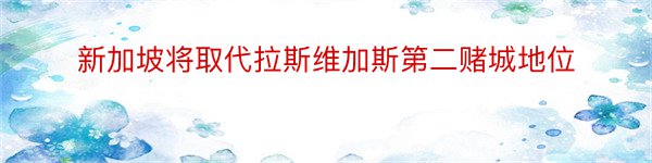 新加坡将取代拉斯维加斯第二赌城地位