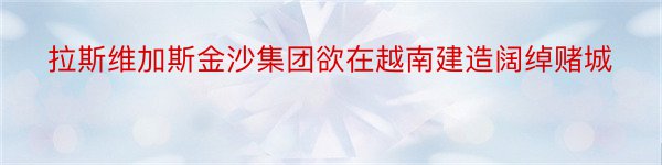 拉斯维加斯金沙集团欲在越南建造阔绰赌城