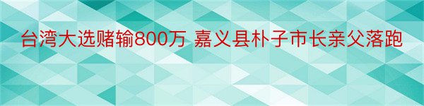 台湾大选赌输800万 嘉义县朴子市长亲父落跑