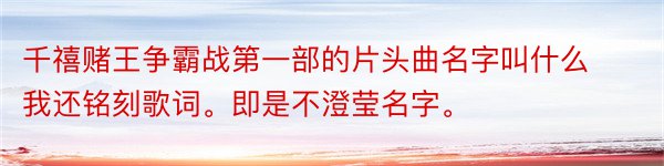 千禧赌王争霸战第一部的片头曲名字叫什么我还铭刻歌词。即是不澄莹名字。