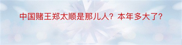 中国赌王郑太顺是那儿人？本年多大了？