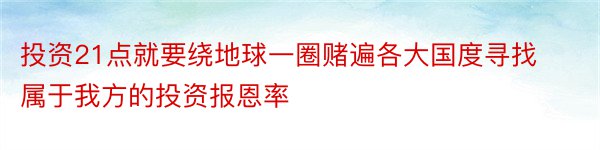 投资21点就要绕地球一圈赌遍各大国度寻找属于我方的投资报恩率