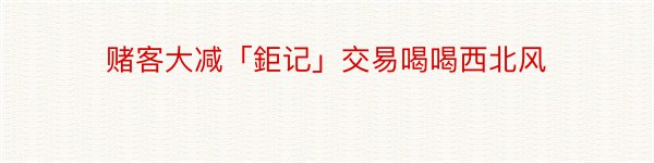 赌客大减「鉅记」交易喝喝西北风