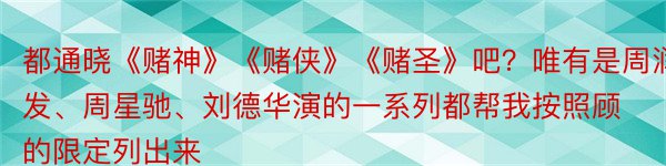 都通晓《赌神》《赌侠》《赌圣》吧？唯有是周润发、周星驰、刘德华演的一系列都帮我按照顾的限定列出来