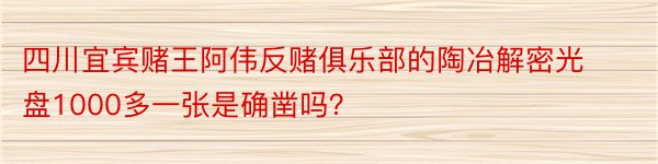 四川宜宾赌王阿伟反赌俱乐部的陶冶解密光盘1000多一张是确凿吗？