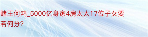 赌王何鸿_5000亿身家4房太太17位子女要若何分？