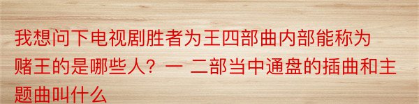 我想问下电视剧胜者为王四部曲内部能称为赌王的是哪些人？一 二部当中通盘的插曲和主题曲叫什么