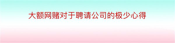 大额网赌对于聘请公司的极少心得