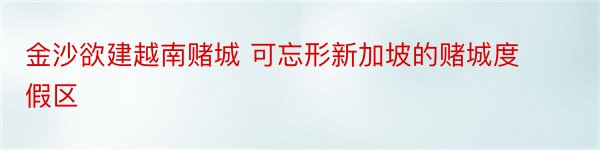 金沙欲建越南赌城 可忘形新加坡的赌城度假区