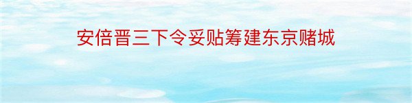 安倍晋三下令妥贴筹建东京赌城