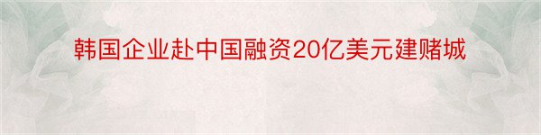 韩国企业赴中国融资20亿美元建赌城