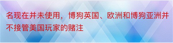 名现在并未使用，博狗英国、欧洲和博狗亚洲并不接管美国玩家的赌注