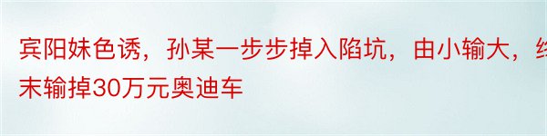 宾阳妹色诱，孙某一步步掉入陷坑，由小输大，终末输掉30万元奥迪车