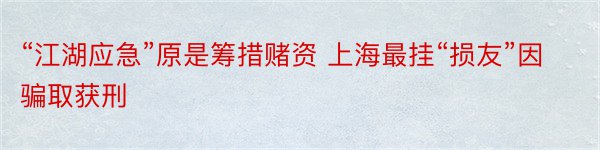 “江湖应急”原是筹措赌资 上海最挂“损友”因骗取获刑