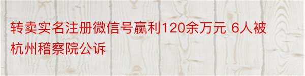 转卖实名注册微信号赢利120余万元 6人被杭州稽察院公诉