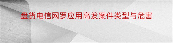 盘货电信网罗应用高发案件类型与危害