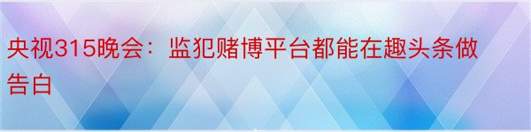 央视315晚会：监犯赌博平台都能在趣头条做告白