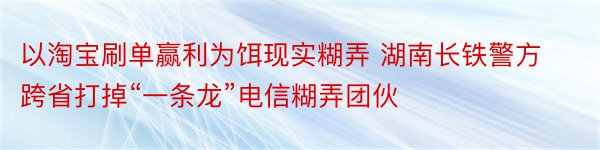 以淘宝刷单赢利为饵现实糊弄 湖南长铁警方跨省打掉“一条龙”电信糊弄团伙