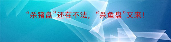 “杀猪盘”还在不法，“杀鱼盘”又来！