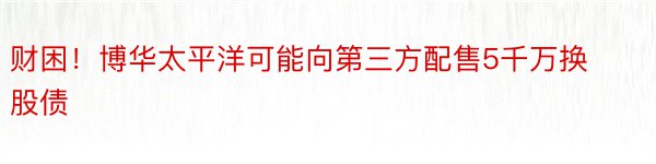 财困！博华太平洋可能向第三方配售5千万换股债