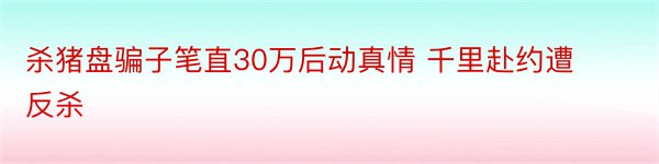 杀猪盘骗子笔直30万后动真情 千里赴约遭反杀