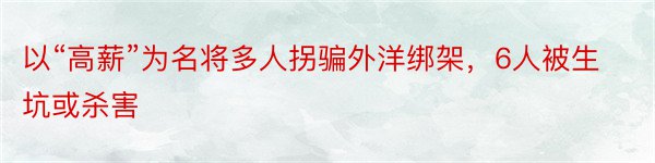 以“高薪”为名将多人拐骗外洋绑架，6人被生坑或杀害