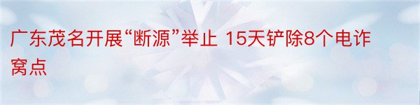 广东茂名开展“断源”举止 15天铲除8个电诈窝点