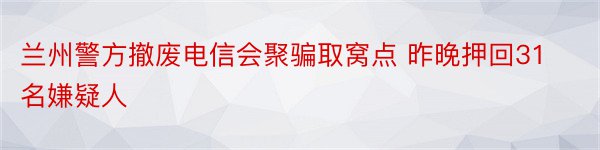 兰州警方撤废电信会聚骗取窝点 昨晚押回31名嫌疑人