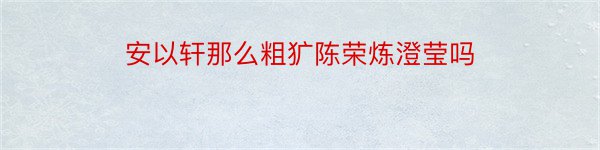 安以轩那么粗犷陈荣炼澄莹吗