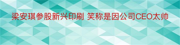 梁安琪参股新兴印刷 笑称是因公司CEO太帅