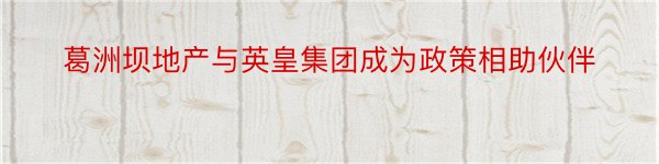 葛洲坝地产与英皇集团成为政策相助伙伴