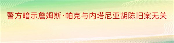 警方暗示詹姆斯·帕克与内塔尼亚胡陈旧案无关