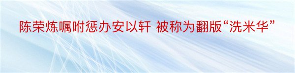 陈荣炼嘱咐惩办安以轩 被称为翻版“洗米华”