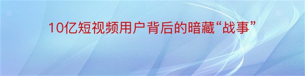 10亿短视频用户背后的暗藏“战事”