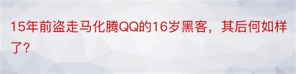 15年前盗走马化腾QQ的16岁黑客，其后何如样了？