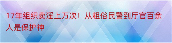 17年组织卖淫上万次！从粗俗民警到厅官百余人是保护神