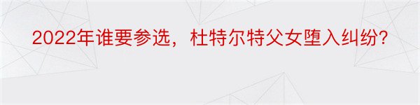 2022年谁要参选，杜特尔特父女堕入纠纷？