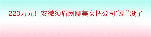 220万元！安徽须眉网聊美女把公司“聊”没了