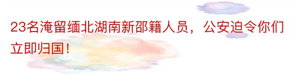 23名淹留缅北湖南新邵籍人员，公安迫令你们立即归国！